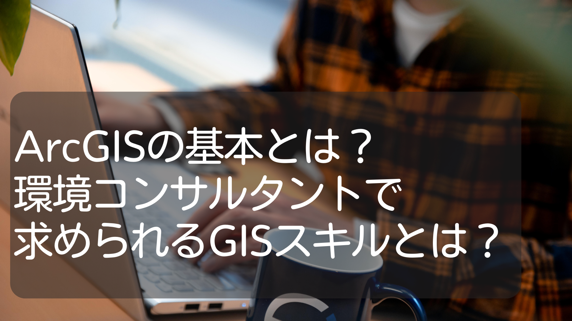 ArcGISの基本とは？｜建設コンサルタント、環境コンサルタントで求められるGISスキルとは？